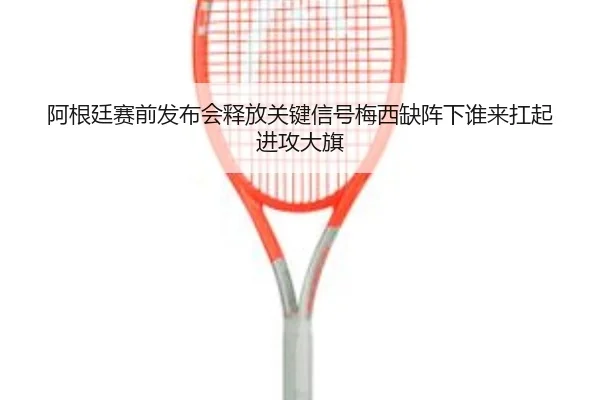 阿根廷赛前发布会释放关键信号梅西缺阵下谁来扛起进攻大旗